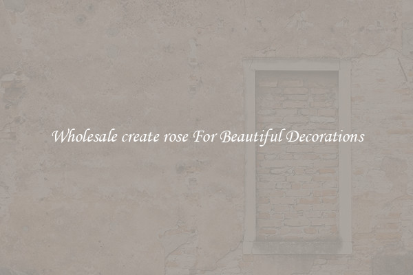 Wholesale create rose For Beautiful Decorations