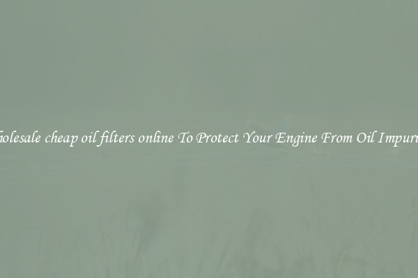 Wholesale cheap oil filters online To Protect Your Engine From Oil Impurities