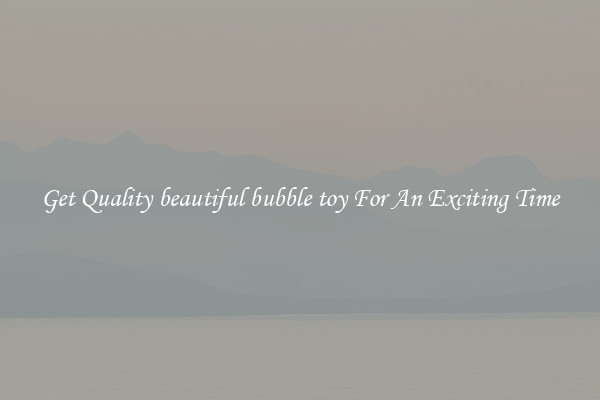 Get Quality beautiful bubble toy For An Exciting Time
