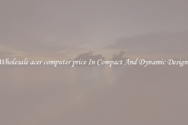 Wholesale acer computer price In Compact And Dynamic Designs