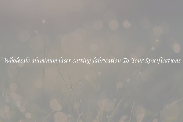 Wholesale aluminum laser cutting fabrication To Your Specifications